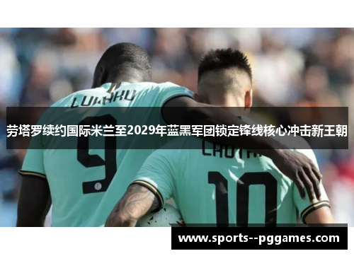 劳塔罗续约国际米兰至2029年蓝黑军团锁定锋线核心冲击新王朝