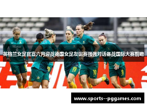 英格兰女足官宣六月迎战德国女足友谊赛强强对话备战国际大赛前瞻